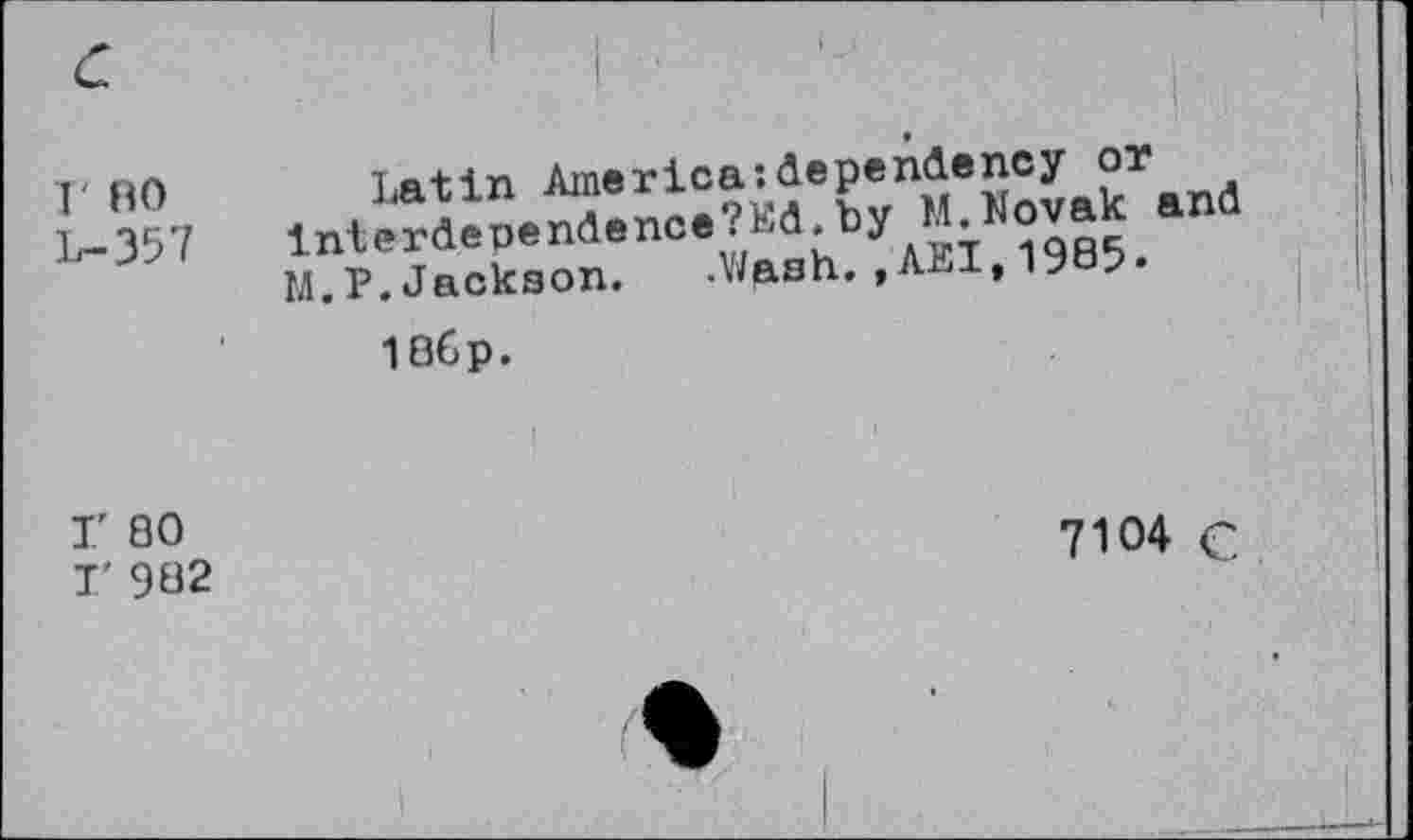 ﻿r RO L-357	latin America:dependency or by M«ovak ana M.P. Jackson. .Wp.sh., Ahl, 19 ? 186p.
F 80 I' 982	7W4 C